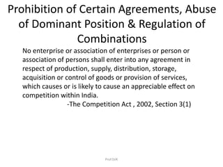 Prohibition of Certain Agreements, Abuse
of Dominant Position & Regulation of
Combinations
No enterprise or association of enterprises or person or
association of persons shall enter into any agreement in
respect of production, supply, distribution, storage,
acquisition or control of goods or provision of services,
which causes or is likely to cause an appreciable effect on
competition within India.
-The Competition Act , 2002, Section 3(1)
Prof.SVK
 