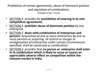 Prohibition of certain agreements, abuse of dominant position
and regulation of combinations
[Chapter II-Sec. 3 to 6]
• SECTION.3 provides for prohibition of entering in to anti-
competitive agreements.
• SECTION.4 prohibits abuse of dominant position by any
enterprise.
• SECTION.5 deals with combination of enterprises and
persons: Acquisition of one or more enterprises by one or
more persons or acquiring of control or merger or
amalgamation of enterprises under certain circumstances
specified, shall be construed as combination.
• SECTION.6 provides that no person or enterprise shall enter
in to combination which is likely to cause or causes an
appreciable adverse effect on competition within the
relevant market in India.
Prof.SVK
 