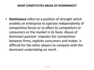 WHAT CONSTITUTES ABUSE OF DOMINANCE?
• Dominance refers to a position of strength which
enables an enterprise to operate independently of
competitive forces or to affect its competitors or
consumers or the market in its favor. Abuse of
dominant position impedes fair competition
between firms, exploits consumers and makes it
difficult for the other players to compete with the
dominant undertaking on merit.
Prof.SVK
 