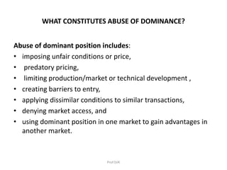 WHAT CONSTITUTES ABUSE OF DOMINANCE?
Abuse of dominant position includes:
• imposing unfair conditions or price,
• predatory pricing,
• limiting production/market or technical development ,
• creating barriers to entry,
• applying dissimilar conditions to similar transactions,
• denying market access, and
• using dominant position in one market to gain advantages in
another market.
Prof.SVK
 