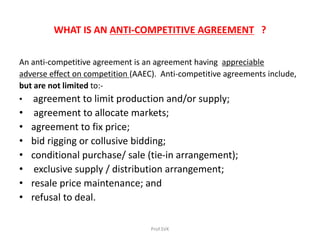 WHAT IS AN ANTI-COMPETITIVE AGREEMENT ?
An anti-competitive agreement is an agreement having appreciable
adverse effect on competition (AAEC). Anti-competitive agreements include,
but are not limited to:-
• agreement to limit production and/or supply;
• agreement to allocate markets;
• agreement to fix price;
• bid rigging or collusive bidding;
• conditional purchase/ sale (tie-in arrangement);
• exclusive supply / distribution arrangement;
• resale price maintenance; and
• refusal to deal.
Prof.SVK
 