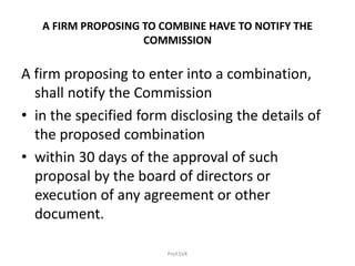 A FIRM PROPOSING TO COMBINE HAVE TO NOTIFY THE
COMMISSION
A firm proposing to enter into a combination,
shall notify the Commission
• in the specified form disclosing the details of
the proposed combination
• within 30 days of the approval of such
proposal by the board of directors or
execution of any agreement or other
document.
Prof.SVK
 