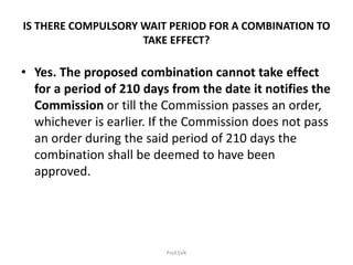 IS THERE COMPULSORY WAIT PERIOD FOR A COMBINATION TO
TAKE EFFECT?
• Yes. The proposed combination cannot take effect
for a period of 210 days from the date it notifies the
Commission or till the Commission passes an order,
whichever is earlier. If the Commission does not pass
an order during the said period of 210 days the
combination shall be deemed to have been
approved.
Prof.SVK
 