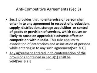 Anti-Competitive Agreements (Sec.3)
• Sec.3 provides that no enterprise or person shall
enter in to any agreement in respect of production,
supply, distribution, storage acquisition or control
of goods or provision of services, which causes or
likely to cause an appreciable adverse effect on
competition within India. This rule applies to
association of enterprises and association of persons
while entering in to any such agreement[Sec.3(1)]
• Any agreement entered in to contravention of the
provisions contained in Sec.3(1) shall be
void[Sec.3(2)]
Prof.SVK
 
