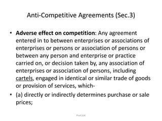 Anti-Competitive Agreements (Sec.3)
• Adverse effect on competition: Any agreement
entered in to between enterprises or associations of
enterprises or persons or association of persons or
between any person and enterprise or practice
carried on, or decision taken by, any association of
enterprises or association of persons, including
cartels, engaged in identical or similar trade of goods
or provision of services, which-
• (a) directly or indirectly determines purchase or sale
prices;
Prof.SVK
 
