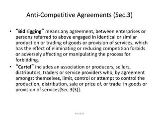 Anti-Competitive Agreements (Sec.3)
• “Bid rigging” means any agreement, between enterprises or
persons referred to above engaged in identical or similar
production or trading of goods or provision of services, which
has the effect of eliminating or reducing competition forbids
or adversely affecting or manipulating the process for
forbidding.
• “Cartel” includes an association or producers, sellers,
distributors, traders or service providers who, by agreement
amongst themselves, limit, control or attempt to control the
production, distribution, sale or price of, or trade in goods or
provision of services[Sec.3(3)].
Prof.SVK
 