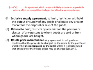 [cont’d]……….An agreement which causes or is likely to cause an appreciable
adverse effect on competition, includes the following agreements also;
© Exclusive supply agreement; to limit , restrict or withhold
the output or supply of any goods or allocate any area or
market for the disposal or sale of the goods.
(d) Refusal to deal; restricts by any method the persons or
classes of any persons to whom goods are sold or from
whom goods are bought.
(e) Resale price maintenance: Any agreement to sell goods on
condition that the prices to be charged on the resale by the purchaser
shall be the prices stipulated by the seller unless it is clearly stated
that prices lower than those prices may be charged [Sec.3(4)].
Prof.SVK
 