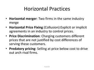Horizontal Practices
• Horizontal merger: Two firms in the same industry
merge
• Horizontal Price Fixing (Collusion):Explicit or implicit
agreements in an industry to control prices.
• Price Discrimination: Charging customers different
prices that are not justified by cost differences of
serving these customers.
• Predatory pricing: Selling at price below cost to drive
out arch rival firms.
Prof.SVK
 