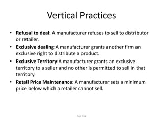 Vertical Practices
• Refusal to deal: A manufacturer refuses to sell to distributor
or retailer.
• Exclusive dealing:A manufacturer grants another firm an
exclusive right to distribute a product.
• Exclusive Territory:A manufacturer grants an exclusive
territory to a seller and no other is permitted to sell in that
territory.
• Retail Price Maintenance: A manufacturer sets a minimum
price below which a retailer cannot sell.
Prof.SVK
 