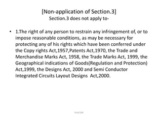 [Non-application of Section.3]
Section.3 does not apply to-
• 1.The right of any person to restrain any infringement of, or to
impose reasonable conditions, as may be necessary for
protecting any of his rights which have been conferred under
the Copy rights Act,1957,Patents Act,1970, the Trade and
Merchandise Marks Act, 1958, the Trade Marks Act, 1999, the
Geographical indications of Goods(Regulation and Protection)
Act,1999, the Designs Act, 2000 and Semi Conductor
Integrated Circuits Layout Designs Act,2000.
Prof.SVK
 