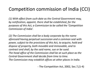 Competition commission of India (CCI)
(1) With effect from such date as the Central Government may,
by notification, appoint, there shall be established, for the
purposes of this Act, a Commission to be called the ‘Competition
Commission of India’.
(2) The Commission shall be a body corporate by the name
aforesaid having perpetual succession and a common seal with
power, subject to the provisions of this Act, to acquire, hold and
dispose of property, both movable and immovable, and to
contract and shall, by the said name, sue or be sued.
The head office of the Commission shall be at such place as the
Central Government shall decide from time to time.
The Commission may establish offices at other places in India.
- The Competition Act, 2002, Sec.7,(1-4)Prof.SVK
 