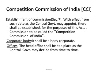Competition Commission of India [CCI]
Establishment of commission(Sec.7): With effect from
such date as the Central Govt. may appoint, there
shall be established, for the purposes of this Act, a
Commission to be called the “Competition
Commission of India”.
Corporate body:It shall be a body corporate.
Offices: The head office shall be at a place as the
Central Govt. may decide from time to time.
Prof.SVK
 