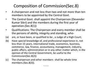 Composition of Commission(Sec.8)
• A chairperson and not less than two and not more than ten
members to be appointed by the Central Govt.
• The Central Govt. shall appoint the Chairperson (Devender
Kumar Sikri) and the members during the first year of
operation.(Sec.8(1))
• Qualifications: The Chairperson and every member shall be
the persons of ability, integrity and standing, who-
(a) are, or have been, or qualified to be , a Judge of a High Court;
(b) Have special knowledge of, and professional experience in, not
less than 15 years, international trade, economics, business,
commerce, law, finance, accountancy, management, industry,
public affairs, administration or in any other matter which, in the
opinion of the Central Government, be useful to the
Commission(Sec.8(2))
(c) The chairperson and other members shall be whole time
members.(Sec.8(3)).
Prof.SVK
 