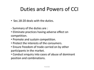 Duties and Powers of CCI
• Sec.18-20 deals with the duties.
- Summary of the duties are :
• Eliminate practices having adverse effect on
competition.
• Promote and sustain competition.
• Protect the interests of the consumers.
• Ensure freedom of trade carried on by other
participants in the market.
• Conduct enquiry into cases of abuse of dominant
position and combinations.
Prof.SVK
 