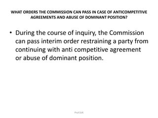 WHAT ORDERS THE COMMISSION CAN PASS IN CASE OF ANTICOMPETITIVE
AGREEMENTS AND ABUSE OF DOMINANT POSITION?
• During the course of inquiry, the Commission
can pass interim order restraining a party from
continuing with anti competitive agreement
or abuse of dominant position.
Prof.SVK
 