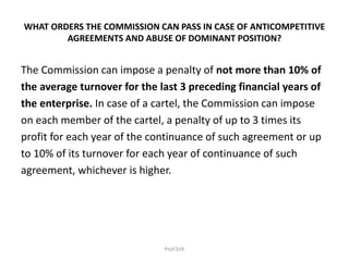 WHAT ORDERS THE COMMISSION CAN PASS IN CASE OF ANTICOMPETITIVE
AGREEMENTS AND ABUSE OF DOMINANT POSITION?
The Commission can impose a penalty of not more than 10% of
the average turnover for the last 3 preceding financial years of
the enterprise. In case of a cartel, the Commission can impose
on each member of the cartel, a penalty of up to 3 times its
profit for each year of the continuance of such agreement or up
to 10% of its turnover for each year of continuance of such
agreement, whichever is higher.
Prof.SVK
 