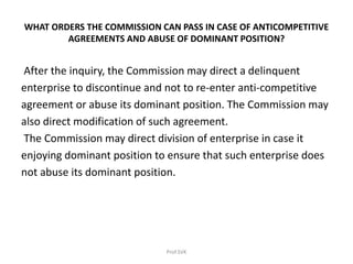 WHAT ORDERS THE COMMISSION CAN PASS IN CASE OF ANTICOMPETITIVE
AGREEMENTS AND ABUSE OF DOMINANT POSITION?
After the inquiry, the Commission may direct a delinquent
enterprise to discontinue and not to re-enter anti-competitive
agreement or abuse its dominant position. The Commission may
also direct modification of such agreement.
The Commission may direct division of enterprise in case it
enjoying dominant position to ensure that such enterprise does
not abuse its dominant position.
Prof.SVK
 