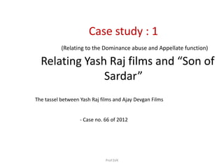 Case study : 1
(Relating to the Dominance abuse and Appellate function)
Relating Yash Raj films and “Son of
Sardar”
The tassel between Yash Raj films and Ajay Devgan Films
- Case no. 66 of 2012
Prof.SVK
 
