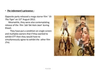 • The informant’s grievance :
Opposite party released a mega starrer film ’ Ek
Tha Tiger’ on 15th August 2012.
Meanwhile, they were also contemplating
release of the film ‘Jab Tak Hain Jaan’ during
Diwali.
They have put a condition on single screen
and multiplex owners that if they wanted to
exhibit ETT then they would have to
simultaneously agree to exhibit the other film
JTHJ.
Prof.SVK
 