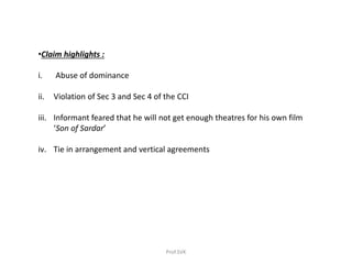 •Claim highlights :
i. Abuse of dominance
ii. Violation of Sec 3 and Sec 4 of the CCI
iii. Informant feared that he will not get enough theatres for his own film
‘Son of Sardar’
iv. Tie in arrangement and vertical agreements
Prof.SVK
 