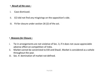 • Result of the case :
i. Case dismissed.
ii. CCI did not find any misgivings on the opposition’s side.
iii. Fit for closure under section 26 (2) of the act.
• Reasons for Closure :
i. Tie in arrangements are not violative of Sec. 3, if it does not cause appreciable
adverse effect on competition of India.
ii. Market cannot be constricted to EID and Diwali. Market is considered as a whole
throughout the year.
iii. Sec. 4- domination of market not defined.
Prof.SVK
 