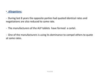 • Allegations:
- During last 8 years the opposite parties had quoted identical rates and
negotiations are also reduced to same rate.
- The manufacturers of the ALP tablets have formed a cartel.
- One of the manufacturers is using its dominance to compel others to quote
at same rates.
Prof.SVK
 