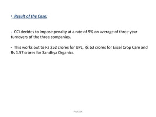 • Result of the Case:
- CCI decides to impose penalty at a rate of 9% on average of three year
turnovers of the three companies.
- This works out to Rs 252 crores for UPL, Rs 63 crores for Excel Crop Care and
Rs 1.57 crores for Sandhya Organics.
Prof.SVK
 