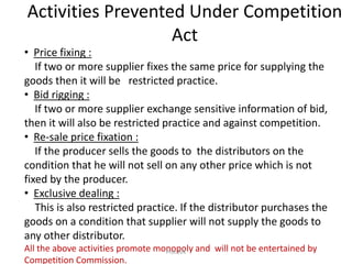 Activities Prevented Under Competition
Act
• Price fixing :
If two or more supplier fixes the same price for supplying the
goods then it will be restricted practice.
• Bid rigging :
If two or more supplier exchange sensitive information of bid,
then it will also be restricted practice and against competition.
• Re-sale price fixation :
If the producer sells the goods to the distributors on the
condition that he will not sell on any other price which is not
fixed by the producer.
• Exclusive dealing :
This is also restricted practice. If the distributor purchases the
goods on a condition that supplier will not supply the goods to
any other distributor.
All the above activities promote monopoly and will not be entertained by
Competition Commission.
Prof.SVK
 