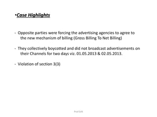 •Case Highlights
- Opposite parties were forcing the advertising agencies to agree to
the new mechanism of billing (Gross Billing To Net Billing)
- They collectively boycotted and did not broadcast advertisements on
their Channels for two days viz. 01.05.2013 & 02.05.2013.
- Violation of section 3(3)
Prof.SVK
 