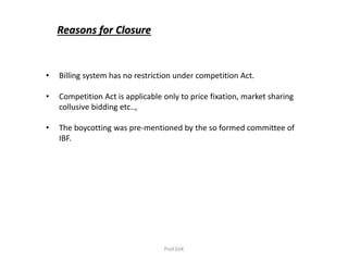 Reasons for Closure
• Billing system has no restriction under competition Act.
• Competition Act is applicable only to price fixation, market sharing
collusive bidding etc..,
• The boycotting was pre-mentioned by the so formed committee of
IBF.
Prof.SVK
 