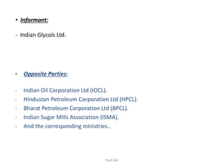 • Informant:
- Indian Glycols Ltd.
• Opposite Parties:
- Indian Oil Corporation Ltd (IOCL).
- Hindustan Petroleum Corporation Ltd (HPCL).
- Bharat Petroleum Corporation Ltd (BPCL).
- Indian Sugar Mills Association (ISMA).
- And the corresponding ministries..
Prof.SVK
 