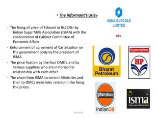 • The informant’s grievance :
- The fixing of price of Ethanol to Rs27/ltr by
Indian Sugar Mills Association (ISMA) with the
collaboration of Cabinet Committee of
Economic Affairs.
- Enforcement of agreement of Cartelization on
the government body by the president of
ISMA.
- The price fixation by the four OMC’s and by
various suppliers who are in horizontal
relationship with each other.
- The chain from ISMA to certain Ministries and
then to OMCs were inter related in the fixing
the prices.
v/s
Prof.SVK
 