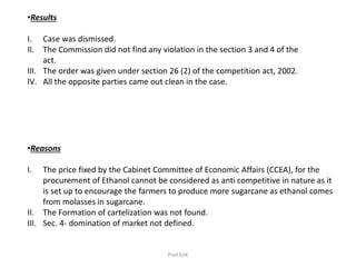 •Results
I. Case was dismissed.
II. The Commission did not find any violation in the section 3 and 4 of the
act.
III. The order was given under section 26 (2) of the competition act, 2002.
IV. All the opposite parties came out clean in the case.
•Reasons
I. The price fixed by the Cabinet Committee of Economic Affairs (CCEA), for the
procurement of Ethanol cannot be considered as anti competitive in nature as it
is set up to encourage the farmers to produce more sugarcane as ethanol comes
from molasses in sugarcane.
II. The Formation of cartelization was not found.
III. Sec. 4- domination of market not defined.
Prof.SVK
 