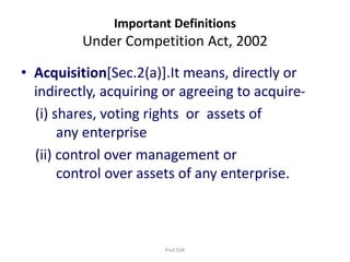 Important Definitions
Under Competition Act, 2002
• Acquisition[Sec.2(a)].It means, directly or
indirectly, acquiring or agreeing to acquire-
(i) shares, voting rights or assets of
any enterprise
(ii) control over management or
control over assets of any enterprise.
Prof.SVK
 