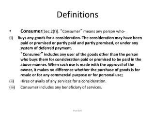 Definitions
• Consumer[Sec.2(f)]. “Consumer” means any person who-
(i) Buys any goods for a consideration. The consideration may have been
paid or promised or partly paid and partly promised, or under any
system of deferred payment.
“Consumer” includes any user of the goods other than the person
who buys them for consideration paid or promised to be paid in the
above manner. When such use is made with the approval of the
owner, it makes no difference whether the purchase of goods is for
resale or for any commercial purpose or for personal use;
(ii) Hires or avails of any services for a consideration.
(iii) Consumer includes any beneficiary of services.
Prof.SVK
 
