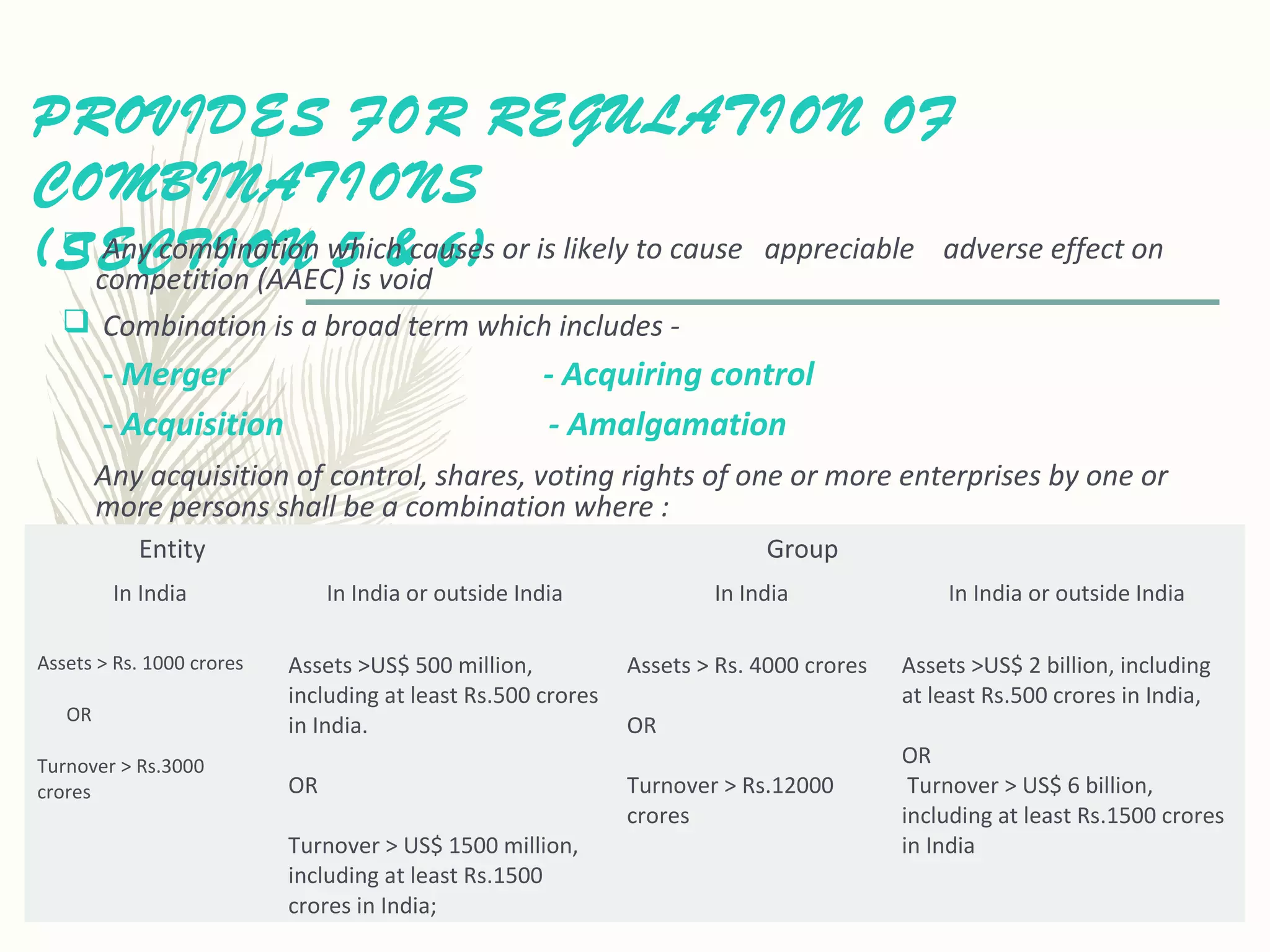 PROVIDES FOR REGULATION OF
COMBINATIONS
(SECTION 5 & 6) Any combination which causes or is likely to cause appreciable adverse effect on
competition (AAEC) is void
 Combination is a broad term which includes -
- Merger - Acquiring control
- Acquisition - Amalgamation
Any acquisition of control, shares, voting rights of one or more enterprises by one or
more persons shall be a combination where :
Entity Group
In India In India or outside India In India In India or outside India
Assets > Rs. 1000 crores
OR
Turnover > Rs.3000
crores
Assets >US$ 500 million,
including at least Rs.500 crores
in India.
OR
Turnover > US$ 1500 million,
including at least Rs.1500
crores in India;
Assets > Rs. 4000 crores
OR
Turnover > Rs.12000
crores
Assets >US$ 2 billion, including
at least Rs.500 crores in India,
OR
Turnover > US$ 6 billion,
including at least Rs.1500 crores
in India
 