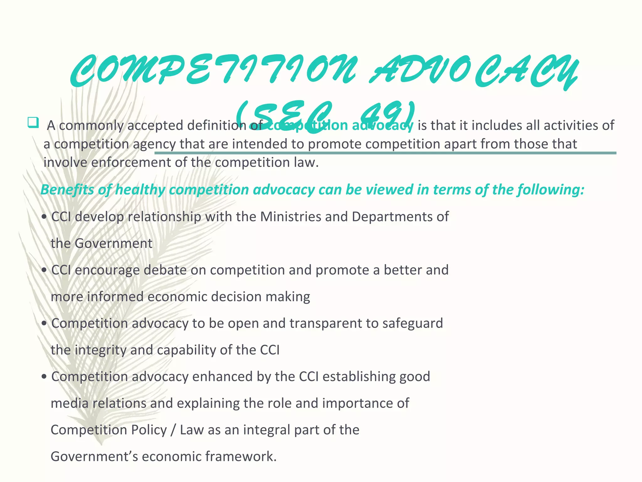COMPETITION ADVOCACY
(SEC 49) A commonly accepted definition of competition advocacy is that it includes all activities of
a competition agency that are intended to promote competition apart from those that
involve enforcement of the competition law.
Benefits of healthy competition advocacy can be viewed in terms of the following:
• CCI develop relationship with the Ministries and Departments of
the Government
• CCI encourage debate on competition and promote a better and
more informed economic decision making
• Competition advocacy to be open and transparent to safeguard
the integrity and capability of the CCI
• Competition advocacy enhanced by the CCI establishing good
media relations and explaining the role and importance of
Competition Policy / Law as an integral part of the
Government’s economic framework.
 