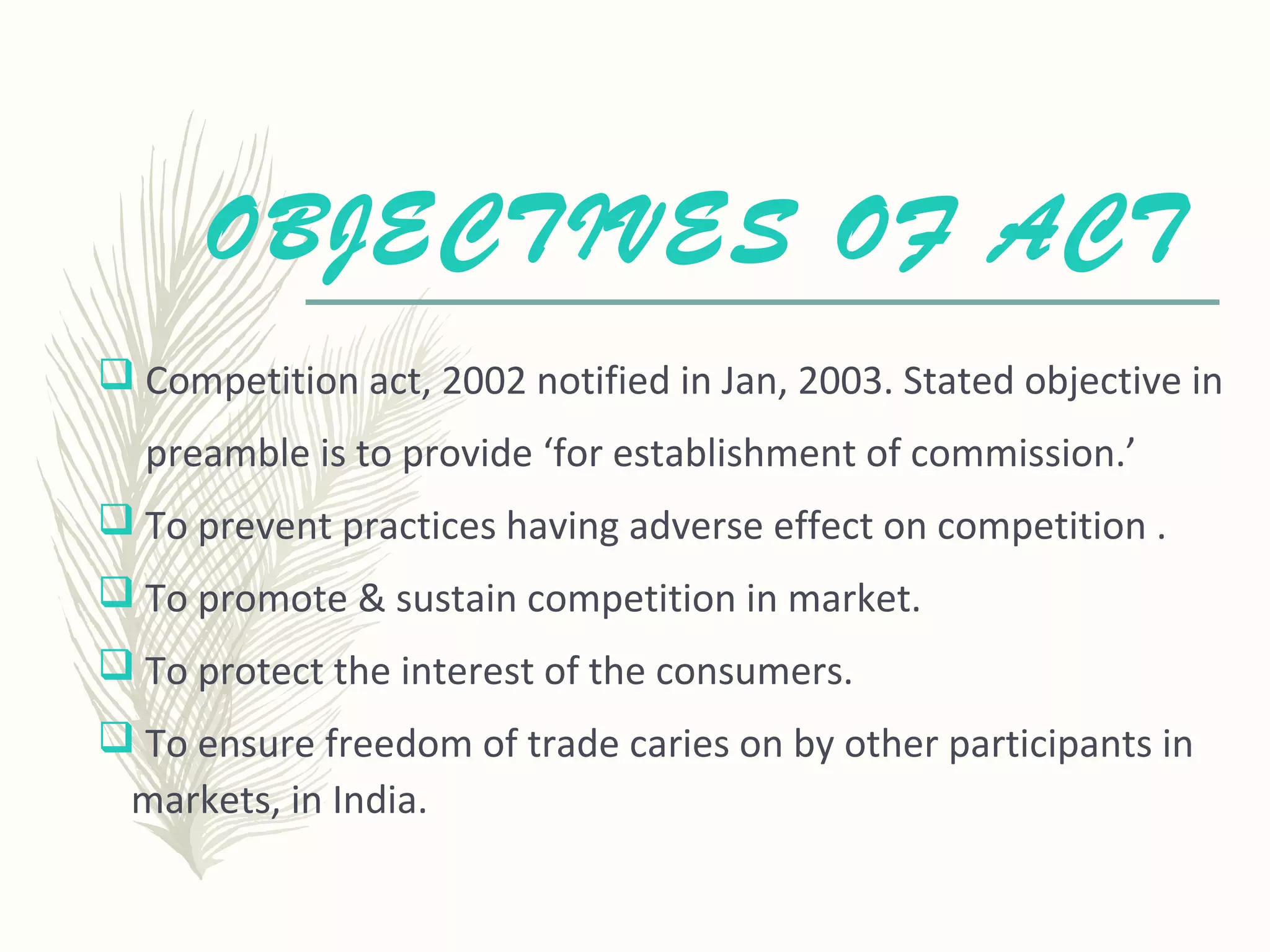 OBJECTIVES OF ACT
 Competition act, 2002 notified in Jan, 2003. Stated objective in
preamble is to provide ‘for establishment of commission.’
 To prevent practices having adverse effect on competition .
 To promote & sustain competition in market.
 To protect the interest of the consumers.
 To ensure freedom of trade caries on by other participants in
markets, in India.
 