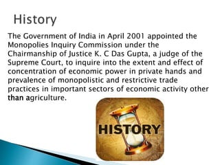 The Government of India in April 2001 appointed the
Monopolies Inquiry Commission under the
Chairmanship of Justice K. C Das Gupta, a judge of the
Supreme Court, to inquire into the extent and effect of
concentration of economic power in private hands and
prevalence of monopolistic and restrictive trade
practices in important sectors of economic activity other
than agriculture.
 