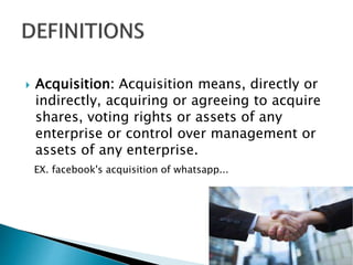  Acquisition: Acquisition means, directly or
indirectly, acquiring or agreeing to acquire
shares, voting rights or assets of any
enterprise or control over management or
assets of any enterprise.
EX. facebook's acquisition of whatsapp...
 