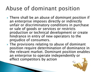  There shall be an abuse of dominant position if
an enterprise imposes directly or indirectly
unfair or discriminatory conditions in purchase
or sale of goods or services or restricts
production or technical development or create
hindrance in entry of new operators to the
prejudice of consumers.
 The provisions relating to abuse of dominant
position require determination of dominance in
the relevant market. Dominant position enables
an enterprise to operate independently or
effect competitors by action
 