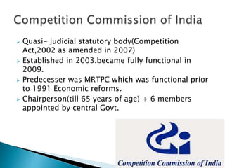  Quasi- judicial statutory body(Competition
Act,2002 as amended in 2007)
 Established in 2003.became fully functional in
2009.
 Predecesser was MRTPC which was functional prior
to 1991 Economic reforms.
 Chairperson(till 65 years of age) + 6 members
appointed by central Govt.
 