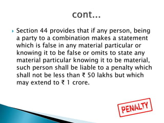  Section 44 provides that if any person, being
a party to a combination makes a statement
which is false in any material particular or
knowing it to be false or omits to state any
material particular knowing it to be material,
such person shall be liable to a penalty which
shall not be less than ₹ 50 lakhs but which
may extend to ₹ 1 crore.
 
