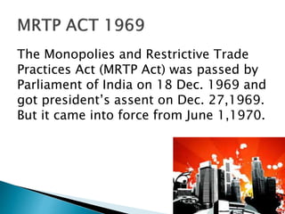 The Monopolies and Restrictive Trade
Practices Act (MRTP Act) was passed by
Parliament of India on 18 Dec. 1969 and
got president’s assent on Dec. 27,1969.
But it came into force from June 1,1970.
 