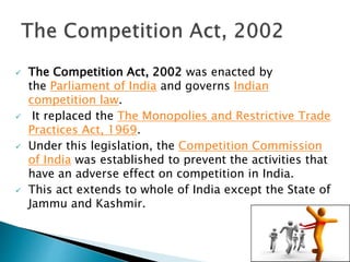  The Competition Act, 2002 was enacted by
the Parliament of India and governs Indian
competition law.
 It replaced the The Monopolies and Restrictive Trade
Practices Act, 1969.
 Under this legislation, the Competition Commission
of India was established to prevent the activities that
have an adverse effect on competition in India.
 This act extends to whole of India except the State of
Jammu and Kashmir.
 