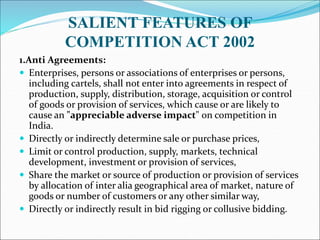 SALIENT FEATURES OF
COMPETITION ACT 2002
1.Anti Agreements:
 Enterprises, persons or associations of enterprises or persons,
including cartels, shall not enter into agreements in respect of
production, supply, distribution, storage, acquisition or control
of goods or provision of services, which cause or are likely to
cause an "appreciable adverse impact" on competition in
India.
 Directly or indirectly determine sale or purchase prices,
 Limit or control production, supply, markets, technical
development, investment or provision of services,
 Share the market or source of production or provision of services
by allocation of inter alia geographical area of market, nature of
goods or number of customers or any other similar way,
 Directly or indirectly result in bid rigging or collusive bidding.
 