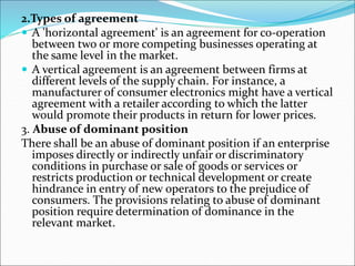 2.Types of agreement
 A 'horizontal agreement' is an agreement for co-operation
between two or more competing businesses operating at
the same level in the market.
 A vertical agreement is an agreement between firms at
different levels of the supply chain. For instance, a
manufacturer of consumer electronics might have a vertical
agreement with a retailer according to which the latter
would promote their products in return for lower prices.
3. Abuse of dominant position
There shall be an abuse of dominant position if an enterprise
imposes directly or indirectly unfair or discriminatory
conditions in purchase or sale of goods or services or
restricts production or technical development or create
hindrance in entry of new operators to the prejudice of
consumers. The provisions relating to abuse of dominant
position require determination of dominance in the
relevant market.
 