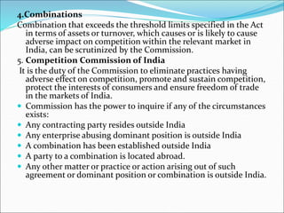 4.Combinations
Combination that exceeds the threshold limits specified in the Act
in terms of assets or turnover, which causes or is likely to cause
adverse impact on competition within the relevant market in
India, can be scrutinized by the Commission.
5. Competition Commission of India
It is the duty of the Commission to eliminate practices having
adverse effect on competition, promote and sustain competition,
protect the interests of consumers and ensure freedom of trade
in the markets of India.
 Commission has the power to inquire if any of the circumstances
exists:
 Any contracting party resides outside India
 Any enterprise abusing dominant position is outside India
 A combination has been established outside India
 A party to a combination is located abroad.
 Any other matter or practice or action arising out of such
agreement or dominant position or combination is outside India.
 
