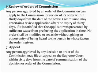 6.Review of orders of Commission
Any person aggrieved by an order of the Commission can
apply to the Commission for review of its order within
thirty days from the date of the order. Commission may
entertain a review application after the expiry of thirty
days, if it is satisfied that the applicant was prevented by
sufficient cause from preferring the application in time. No
order shall be modified or set aside without giving an
opportunity of being heard to the person in whose favour
the order is given.
7. Appeal
Any person aggrieved by any decision or order of the
Commission may file an appeal to the Supreme Court
within sixty days from the date of communication of the
decision or order of the Commission.
 