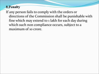 8.Penalty
If any person fails to comply with the orders or
directions of the Commission shall be punishable with
fine which may extend to 1 lakh for each day during
which such non compliance occurs, subject to a
maximum of 10 crore.
 